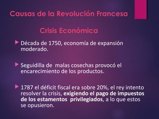 Causas de la Revolución Francesa
Crisis Económica
 Década de 1750, economía de expansión
moderado.
 Seguidilla de malas cosechas provocó el
encarecimiento de los productos.
 1787 el déficit fiscal era sobre 20%, el rey intento
resolver la crisis, exigiendo el pago de impuestos
de los estamentos privilegiados, a lo que estos
se opusieron.
 