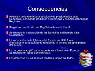 Consecuencias Abolición de la monarquía absoluta y la proclamación de la República, eliminando las bases económicas y sociales del Antiguo Régimen.  Surgió la creación de una República de corte liberal. Se difundió la declaración de los Derechos del hombre y los Ciudadanos. La separación de la Iglesia y del Estado en 1794 fue un antecedente para separar la religión de la política en otras partes del mundo. La burguesía amplió cada vez más su influencia en Europa Se difundieron ideas democráticas. Los derechos de los señores feudales fueron anulados. 