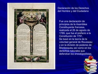 Declaración de los Derechos del Hombre y del Ciudadano  Fue una declaración de principios de la Asamblea Constituyente francesa, realizada el 26 de agosto de 1789, que fue el prefacio a la Constitución de 1791. Se basó en la teoría de la voluntad general de Rousseau y en la división de poderes de Montesquieu así como en los derechos naturales que defendían los enciclopedistas. 