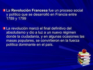 La  Revolución Francesa  fue un proceso social y político que se desarrolló en Francia entre 1789 y 1799  La revolución marcó el final definitivo del absolutismo y dio a luz a un nuevo régimen donde la ciudadanía, y en algunas ocasiones las masas populares, se convirtieron en la fuerza política dominante en el país.  
