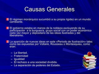Causas Generales El régimen monárquico sucumbió a su propia rigidez en un mundo cambiante.  El gobierno estaba en manos de la nobleza excluyendo de su participación  a la burguesía, grupo social con un poder económico cada vez mayor y depositario de las ideas Ilustradas y del liberalismo.  La aparición de nuevas ideas en este «Periodo de Ilustración» tales como las expuestas por Voltaire, Rousseau o Montesquieu, como eran:  La libertad.  Fraternidad  Igualdad  El rechazo a una sociedad dividida.  La separación de poderes del Estado.  