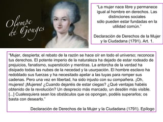 “La mujer nace libre y permanece
igual al hombre en derechos. Las
distinciones sociales
sólo pueden estar fundadas en la
utilidad común.”
Declaración de Derechos de la Mujer
y la Ciudadana (1791). Art. 1.
“Mujer, despierta; el rebato de la razón se hace oír en todo el universo; reconoce
tus derechos. El potente imperio de la naturaleza ha dejado de estar rodeado de
prejuicios, fanatismo, superstición y mentiras. La antorcha de la verdad ha
disipado todas las nubes de la necedad y la usurpación. El hombre esclavo ha
redoblado sus fuerzas y ha necesitado apelar a las tuyas para romper sus
cadenas. Pero una vez en libertad, ha sido injusto con su compañera. ¡Oh,
mujeres! ¡Mujeres! ¿Cuando dejaréis de estar ciegas? ¿Qué ventajas habéis
obtenido de la revolución? Un desprecio más marcado, un desdén más visible.
[...] Cualesquiera sean los obstáculos que os opongan, podéis superarlos; os
basta con desearlo.”
Declaración de Derechos de la Mujer y la Ciudadana (1791). Epílogo
 