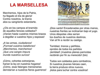 LA MARSELLESA
Marchemos, hijos de la Patria,
ha llegado el día de gloria!
Contra nosotros, la tiranía
alza su sangriento estandarte.
¿Oís en los campos el bramido
de aquellos feroces soldados?
¡Vienen hasta vuestros mismos brazos
a degollar a vuestros hijos y esposas!
¡A las armas, ciudadanos!
¡Formad vuestros batallones!
¡Marchemos, marchemos!
¡Que una sangre impura
inunde nuestros surcos!
¡Cómo, cohortes extranjeras,
harían la ley en nuestros hogares!
¡Cómo, esas falanges mercenarias
derrotarían a nuestros fieros guerreros!
¡Dios santo! Encadenadas por otras manos,
nuestras frentes se inclinarían bajo el yugo.
Unos déspotas viles serían
los dueños de nuestros destinos.
Van al fin a recibir su castigo.
Temblad, tiranos y pérfidos,
oprobio de todos los partidos
¡temblad! ¡Vuestros planes parricidas
recibirán por fin su merecido! (bis)
Todos son soldados para combatiros,
Si nuestros jóvenes héroes caen,
la tierra produce otros nuevos,
¡listos para luchar contra vosotros!
 