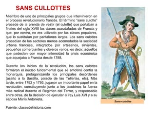 Sans-culottes
SANS CULLOTTES
Miembro de uno de principales grupos que intervinieron en
el proceso revolucionario francés. El término “sans culotte”
procede de la prenda de vestir (el culotte) que portaban a
finales del siglo XVIII las clases acaudaladas de Francia y
que, por contra, no era utilizado por las clases populares,
que lo sustituían por pantalones largos. Los sans culottes
procedían de los sectores menos acomodados la sociedad
urbana francesa, integrados por artesanos, sirvientes,
pequeños comerciantes y obreros varios, es decir, aquellos
que padecían con mayor intensidad la crisis económica
que aquejaba a Francia desde 1788.
Durante los inicios de la revolución, los sans culottes
formaron el núcleo fundamental que se amotinó contra la
monarquía, protagonizando los principales desórdenes
(asalto a la Bastilla, palacio de las Tullerías, etc). Más
tarde, entre 1792 y 1795, jugaron un importante papel en la
revolución, constituyendo junto a los jacobinos la fuerza
más radical durante el Régimen del Terror, y responsable
entre otras, de la decisión de ejecutar al rey Luis XVI y a su
esposa María Antonieta.
Fuente: clasesdehistoria.com
 