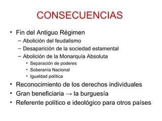 CONSECUENCIAS
• Fin del Antiguo Régimen
– Abolición del feudalismo
– Desaparición de la sociedad estamental
– Abolición de la Monarquía Absoluta
• Separación de poderes
• Soberanía Nacional
• Igualdad política
• Reconocimiento de los derechos individuales
• Gran beneficiaria → la burguesía
• Referente político e ideológico para otros países
 