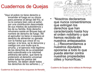 Cuadernos de Quejas
"Aquí el pobre no tiene derecho a
encender el fuego en su choza
para ponerse al abrigo del frío, si
no lo compra bien caro al señor,
por una contribución descontada
de sus medios de subsistencia y
los de su familia. Este derecho
inhumano existe en Broues bajo el
nombre de derecho de fuego. Allí
el agricultor no tiene ni siquiera el
derecho de alimentar su ganado
con la hierba que crece en su
campo; si la toca, se le denuncia y
castiga con una multa que lo
arruina, y el ejercicio más legítimo
de los derechos de su propiedad
está subordinado a la voluntad
arbitraria del señor, que tiene la
pretensión al derecho universal
sobre todos los pastos del
territorio. Se deben abolir todos
los derechos de los señores (...)."
.
• “Nosotros declaramos
que nunca consentiremos
que extingan los
derechos que han
caracterizado hasta hoy
el orden nobiliario y que
hemos recibido de
nuestros antepasados
(...) Recomendamos a
nuestros diputados
oponerse a todo lo que
pueda atentar contra
nuestras propiedades
útiles y honoríficas.”
Cuadernos de Quejas de los burgueses de Marsella
Cuaderno de Quejas de la nobleza de Montargis
 