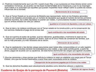 2.- Pedimos insistentemente que Luis XVI, nuestro buen Rey, y sus sucesores en línea directa reinen como
verdaderos monarcas, de acuerdo con las leyes fundamentales de la monarquía y que no se impongan
otras trabas a su autoridad que aquellas que puedan impedirles hacer reflejar sobre su pueblo las dulces
influencias de su bondad.
3.- Que el Tercer Estado en la provincia de Bretaña sea representado, tanto en los Estados generales
como en los Estados provinciales por un número de diputados que iguale el número de los dos primeros
órdenes reunidos, los cuales diputados no podrán ser nobles, ni procuradores fiscales ni eclesiásticos; y
que en ambos estados se vote por cabeza.
4.- Que el clero y la nobleza contribuyan con el Tercer estado en la construcción y en la conservación de
los caminos mediante el pago de la corvea real.
5.- Que se suprima el sorteo de quintas, que los milicianos, guardacostas y marineros lo sean en los
sucesivo por contrato libre y pagados en dinero. Este es el único medio de conservar las familias, que
son lo más preciado y lo más necesario de la nación.
6.- Que la capitulación y las demás cargas pecuniarias sean todas ellas comprendidas en un solo registro,
en el cual estén incluidos también los eclesiásticos y los nobles, y que cada contribuyente, a partir de
ahora, pague de acuerdo con su opulencia. De esta forma disminuirán las cargas que agobian al pueblo.
7.-Que las pensiones y otras gracias que disfruta la nobleza no sean en adelante una carga para el Tercer
Estado, sino que los fondos destinados a esos fines sean recaudados entre la nobleza.
9.- Que los derechos feudales sean absolutamente abolidos como derechos odiosos y vejatorios.
Mantenimiento de la monarquía
Igual contribución a las necesidades del estado
Desaparición de las pensiones pagadas por la Corona a los nobles
Eliminación de las quintas
Abolición del régimen feudal
Cuaderno de Quejas de la parroquia de Peumerit (Bretaña)
Igual contribución a las necesidades del estado
Igualdad en el número de diputados y voto por cabeza
 