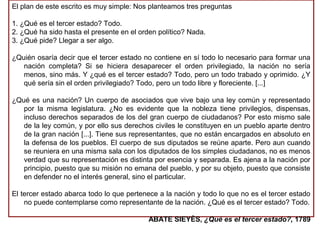 El plan de este escrito es muy simple: Nos planteamos tres preguntas
1. ¿Qué es el tercer estado? Todo.
2. ¿Qué ha sido hasta el presente en el orden político? Nada.
3. ¿Qué pide? Llegar a ser algo.
¿Quién osaría decir que el tercer estado no contiene en sí todo lo necesario para formar una
nación completa? Si se hiciera desaparecer el orden privilegiado, la nación no sería
menos, sino más. Y ¿qué es el tercer estado? Todo, pero un todo trabado y oprimido. ¿Y
qué sería sin el orden privilegiado? Todo, pero un todo libre y floreciente. [...]
¿Qué es una nación? Un cuerpo de asociados que vive bajo una ley común y representado
por la misma legislatura. ¿No es evidente que la nobleza tiene privilegios, dispensas,
incluso derechos separados de los del gran cuerpo de ciudadanos? Por esto mismo sale
de la ley común, y por ello sus derechos civiles le constituyen en un pueblo aparte dentro
de la gran nación [...]. Tiene sus representantes, que no están encargados en absoluto en
la defensa de los pueblos. El cuerpo de sus diputados se reúne aparte. Pero aun cuando
se reuniera en una misma sala con los diputados de los simples ciudadanos, no es menos
verdad que su representación es distinta por esencia y separada. Es ajena a la nación por
principio, puesto que su misión no emana del pueblo, y por su objeto, puesto que consiste
en defender no el interés general, sino el particular.
El tercer estado abarca todo lo que pertenece a la nación y todo lo que no es el tercer estado
no puede contemplarse como representante de la nación. ¿Qué es el tercer estado? Todo.
ABATE SIEYÈS, ¿Qué es el tercer estado?, 1789
 