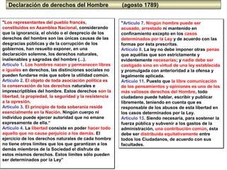 5
Declaración de derechos del Hombre (agosto 1789)
"Los representantes del pueblo francés,
constituidos en Asamblea Nacional, considerando
que la ignorancia, el olvido o el desprecio de los
derechos del hombre son las únicas causas de las
desgracias públicas y de la corrupción de los
gobiernos, han resuelto exponer, en una
declaración solemne, los derechos naturales,
inalienables y sagradas del hombre (...).
Artículo 1. Los hombres nacen y permanecen libres
e iguales en derechos, las distinciones sociales no
pueden fundarse más que sobre la utilidad común.
Artículo 2. El objeto de toda asociación política es
la conservación de los derechos naturales e
imprescriptibles del hombre. Estos derechos son la
libertad, la propiedad, la seguridad y la resistencia
a la opresión.
Artículo 3. El principio de toda soberanía reside
esencialmente en la Nación. Ningún cuerpo ni
individuo puede ejercer autoridad que no emane
expresamente de ella.“
Artículo 4. La libertad consiste en poder hacer todo
aquello que no cause perjuicio a los demás. El
ejercicio de los derechos naturales de cada hombre
no tiene otros límites que los que garantizan a los
demás miembros de la Sociedad el disfrute de
estos mismos derechos. Estos límites sólo pueden
ser determinados por la Ley”
"Los representantes del pueblo francés,
constituidos en Asamblea Nacional, considerando
que la ignorancia, el olvido o el desprecio de los
derechos del hombre son las únicas causas de las
desgracias públicas y de la corrupción de los
gobiernos, han resuelto exponer, en una
declaración solemne, los derechos naturales,
inalienables y sagradas del hombre (...).
Artículo 1. Los hombres nacen y permanecen libres
e iguales en derechos, las distinciones sociales no
pueden fundarse más que sobre la utilidad común.
Artículo 2. El objeto de toda asociación política es
la conservación de los derechos naturales e
imprescriptibles del hombre. Estos derechos son la
libertad, la propiedad, la seguridad y la resistencia
a la opresión.
Artículo 3. El principio de toda soberanía reside
esencialmente en la Nación. Ningún cuerpo ni
individuo puede ejercer autoridad que no emane
expresamente de ella.“
Artículo 4. La libertad consiste en poder hacer todo
aquello que no cause perjuicio a los demás. El
ejercicio de los derechos naturales de cada hombre
no tiene otros límites que los que garantizan a los
demás miembros de la Sociedad el disfrute de
estos mismos derechos. Estos límites sólo pueden
ser determinados por la Ley”
"Artículo 7. Ningún hombre puede ser
acusado, arrestado ni mantenido en
confinamiento excepto en los casos
determinados por la Ley y de acuerdo con las
formas por ésta prescritas.
Artículo 8. La ley no debe imponer otras penas
que aquéllas que son estrictamente y
evidentemente necesarias; y nadie debe ser
castigado sino en virtud de una ley establecida
y promulgada con anterioridad a la ofensa y
legalmente aplicada.
Artículo 11. Puesto que la libre comunicación
de los pensamientos y opiniones es uno de los
más valiosos derechos del Hombre, todo
ciudadano puede hablar, escribir y publicar
libremente, teniendo en cuenta que es
responsable de los abusos de esta libertad en
los casos determinados por la Ley.
Artículo 13. Siendo necesaria, para sostener la
fuerza pública y subvenir a los gastos de la
administración, una contribución común, ésta
debe ser distribuida equitativamente entre
todos los Ciudadanos, de acuerdo con sus
facultades.
"Artículo 7. Ningún hombre puede ser
acusado, arrestado ni mantenido en
confinamiento excepto en los casos
determinados por la Ley y de acuerdo con las
formas por ésta prescritas.
Artículo 8. La ley no debe imponer otras penas
que aquéllas que son estrictamente y
evidentemente necesarias; y nadie debe ser
castigado sino en virtud de una ley establecida
y promulgada con anterioridad a la ofensa y
legalmente aplicada.
Artículo 11. Puesto que la libre comunicación
de los pensamientos y opiniones es uno de los
más valiosos derechos del Hombre, todo
ciudadano puede hablar, escribir y publicar
libremente, teniendo en cuenta que es
responsable de los abusos de esta libertad en
los casos determinados por la Ley.
Artículo 13. Siendo necesaria, para sostener la
fuerza pública y subvenir a los gastos de la
administración, una contribución común, ésta
debe ser distribuida equitativamente entre
todos los Ciudadanos, de acuerdo con sus
facultades.
 