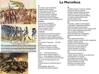 La Marsellesa
1a
¡En marcha, hijos de la Patria,
ha llegado el día de gloria!
Contra nosotros, la tiranía alza
su sangriento pendón. (bis)
¿Oís en los campos el bramido
de aquellos feroces soldados?
¡Vienen hasta vosotros a degollar
a vuestros hijos y vuestras compañeras!
Estribillo
¡A las armas, ciudadanos!
¡Formad vuestros batallones!
¡Marchemos, marchemos!
¡Que una sangre impura
inunde nuestros surcos!
2a estrofa
Qué pretende esa horda de esclavos,
de traidores, de reyes conjurados?
Para quién son esas innobles cadenas,
esos grilletes preparados de hace tiempo?
(bis)
Para nosotros, franceses … Ah! Qué
ultraje!
Qué transportes debe suscitar!
A nosotros, se atreven a intentar
reducirnos a la antigua servidumbre!
3a
Cómo! … Cohortes extranjeras
harían la ley en nuestros hogares?
Cómo! … Esas falanges mercenarias
abatirían a nuestros fieros guerreros?(bis)
Dios santo! Encadenadas por otras
manos,
nuestras frentes se inclinarían bajo el
yugo!
Unos déspotas viles serían
los dueños de nuestros destinos!
4a
Temblad, tiranos! Y vosotros, pérfidos,
oprobio de todos los partidos,
temblad! Vuestros planes parricidas
recibirán por fin su merecido! (bis)
Todos son soldados para combatiros.
Si nuestros jóvenes héroes caen,
la tierra produce otros,
listos para luchar contra vosotros!
5a
Franceses, asestad vuestros golpes
o retenedlos, magnánimos guerreros:
perdonad a esas víctimas tristes,
que a su pesar se arman contra nosotros. (bis)
Pero no a esos déspotas sanguinarios,
esos cómplices de Bouillé,
todos esos tigres que, despiadados,
desgarran el seno de su madre!
6a
Amor sagrado de la Patria,
conduce y sostén nuestros brazos vengadores!
Libertad, Libertad amada,
combate con tus defensores! (bis)
Que la victoria, a tus voces viriles,
acuda bajo nuestras banderas;
que tus enemigos, al expirar,
vean tu triunfo y nuestra gloria!
7a
Entraremos en el camino
cuando nuestros mayores ya no estén aquí;
encontraremos sus cenizas
y la huella de sus virtudes. (bis)
Menos deseosos de sobrevivirles
que de compartir su tumba,
tendremos el orgullo sublime
de vengarlos o de seguirlos.
 