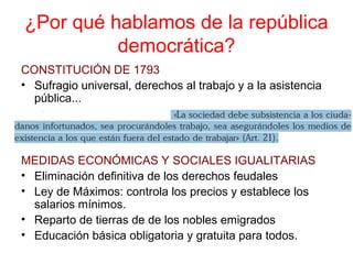 ¿Por qué hablamos de la república
democrática?
CONSTITUCIÓN DE 1793
• Sufragio universal, derechos al trabajo y a la asistencia
pública...
MEDIDAS ECONÓMICAS Y SOCIALES IGUALITARIAS
• Eliminación definitiva de los derechos feudales
• Ley de Máximos: controla los precios y establece los
salarios mínimos.
• Reparto de tierras de de los nobles emigrados
• Educación básica obligatoria y gratuita para todos.
 