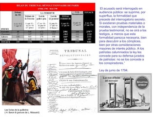 Las furias de la guillotina
( H. Baron & gravure de L. Massard)
El acusado será interrogado en
audiencia pública: se suprime, por
superflua, la formalidad que
precede del interrogatorio secreto.
Si existieran pruebas materiales o
morales, con independencia de la
prueba testimonial, no se oirá a los
testigos, a menos que esta
formalidad parezca necesaria, bien
para descubrir a los cómplices,
bien por otras consideraciones
mayores de interés público. A los
patriotas calumniados la ley les
concede para su defensa jurados
de patriotas: no se los concede a
los conspiradores.”
Ley de junio de 1794.
 