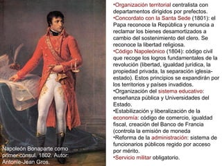 Napoleón Bonaparte como
primer cónsul. 1802. Autor:
Antonie-Jean Gros.
•Organización territorial centralista con
departamentos dirigidos por prefectos.
•Concordato con la Santa Sede (1801): el
Papa reconoce la República y renuncia a
reclamar los bienes desamortizados a
cambio del sostenimiento del clero. Se
reconoce la libertad religiosa.
•Código Napoleónico (1804): código civil
que recoge los logros fundamentales de la
revolución (libertad, igualdad jurídica, la
propiedad privada, la separación iglesia-
estado). Estos principios se expandirán por
los territorios y países invadidos.
•Organización del sistema educativo:
enseñanza pública y Universidades del
Estado.
•Estabilización y liberalización de la
economía: código de comercio, igualdad
fiscal, creación del Banco de Francia
(controla la emisión de moneda
•Reforma de la administración: sistema de
funcionarios públicos regido por acceso
por mérito.
•Servicio militar obligatorio.
 