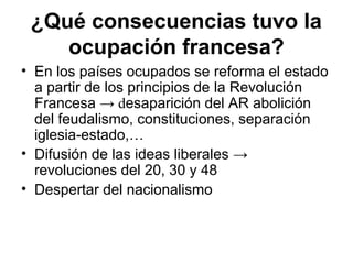 • En los países ocupados se reforma el estado
a partir de los principios de la Revolución
Francesa → desaparición del AR abolición
del feudalismo, constituciones, separación
iglesia-estado,…
• Difusión de las ideas liberales →
revoluciones del 20, 30 y 48
• Despertar del nacionalismo
¿Qué consecuencias tuvo la
ocupación francesa?
 