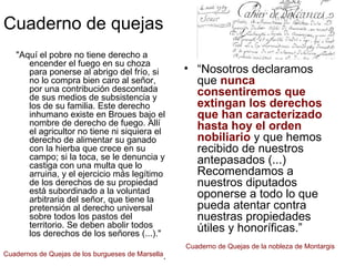Cuaderno de quejas
"Aquí el pobre no tiene derecho a
encender el fuego en su choza
para ponerse al abrigo del frío, si
no lo compra bien caro al señor,
por una contribución descontada
de sus medios de subsistencia y
los de su familia. Este derecho
inhumano existe en Broues bajo el
nombre de derecho de fuego. Allí
el agricultor no tiene ni siquiera el
derecho de alimentar su ganado
con la hierba que crece en su
campo; si la toca, se le denuncia y
castiga con una multa que lo
arruina, y el ejercicio más legítimo
de los derechos de su propiedad
está subordinado a la voluntad
arbitraria del señor, que tiene la
pretensión al derecho universal
sobre todos los pastos del
territorio. Se deben abolir todos
los derechos de los señores (...)."
.
• “Nosotros declaramos
que nunca
consentiremos que
extingan los derechos
que han caracterizado
hasta hoy el orden
nobiliario y que hemos
recibido de nuestros
antepasados (...)
Recomendamos a
nuestros diputados
oponerse a todo lo que
pueda atentar contra
nuestras propiedades
útiles y honoríficas.”
Cuadernos de Quejas de los burgueses de Marsella
Cuaderno de Quejas de la nobleza de Montargis
 