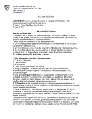 Escuela Básica Blas Cañas Nº 696
Curicó # 465, Santiago Teléfono: 6325383
www.blascanas.cl
Felipe Apablaza
GUIA DE ESTUDIO
Objetivo: Reconocer la importancia de la Revolución Francesa, en la
conformación del mundo contemporáneo.
Profesor: Felipe Apablaza Hernández
Curso: 8° Año
La Revolución Francesa
Revolución Francesa:
- La Revolución Francesa fue un movimiento social, ocurrido en Francia entre
1789 y 1799, que se caracterizó por la transformación radical de las estructuras
políticas y económicas de la sociedad francesa.
- Entre estas transformaciones, se debe considerar:
1. En el ámbito político: El derrocamiento del Rey y el desarrollo de un gobierno
republicano y constitucional.
2. En el ámbito socioeconómico: La abolición del feudalismo y de la servidumbre.
3. En el ámbito cultural: La subordinación de la Iglesia Católica al gobierno
revolucionario y el desarrollo de una religión oficial de carácter naturalista.
En síntesis se pone fin al antiguo régimen.
- Entre estos antecedentes, cabe considerar:
1. El Antiguo Régimen.
2. La Ilustración.
3. Absolutismo.
4. Crisis política y financiera del Estado.
El Antiguo Régimen: Los revolucionarios de 1789-1799 denominaron
Ancient Régime (antiguo régimen) a la sociedad francesa del siglo XVIII,
caracterizada por:
1. Una gran desigualdad social: que se apreciaba en el desarrollo de una
sociedad dividida en tres estamentos o Estados, los que tenían diferentes
derechos y deberes. Estos Estados eran tres: Nobleza, Clero y Estado Llano
(conformado por burgueses, campesinos y artesanos)
2. El Feudalismo: La sociedad dividida en estamentos era el resultado de la
pervivencia de un régimen feudal que tenía honda influencia en la forma en que se
organizaba el Estado francés.
Durante la década de 1780, diversos ministros de Luis XVI (Necker y Turgot)
plantearon la necesidad de extender la obligatoriedad del impuesto a los
estamentos superiores de la sociedad francesa, los que provocaron la renuncia de
ambos ministros.
La negativa de los nobles llevó a Luis XIV a considerar la necesidad, en 1788, de
convocar a los Estados Generales, para resolver la cuestión de los impuestos.
La convocatoria de los Estados Generales expresó también el deseo de los nobles
por resolver la honda crisis agrícola en que estaba sumida Francia durante 1788.
 