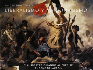 UNIDAD DIDÁCTICA 2 
LIBERALISMO Y NACIONALISMO 
“LA LIBERTAD GUIANDO AL PUEBLO” 
EUGENE DELACROIX 
 