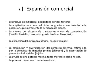 Expansión comercial Se produjo en Inglaterra, posibilitada por dos factores La ampliación de su mercado interno, gracias al crecimiento de la población, que incrementa la demanda de bienes. La mejora del sistema de transportes y vías de comunicación (canales fluviales, carreteras y, más tarde, el ferrocarril).  La expansión del mercado exterior, posibilitada por:  La ampliación y diversificación del comercio externo, estimulado por la demanda de materias primas (algodón) y la exportación de productos industriales (tejidos).  La ayuda de una potente marina, tanto mercante como militar.  La posesión de un vasto imperio colonial.  