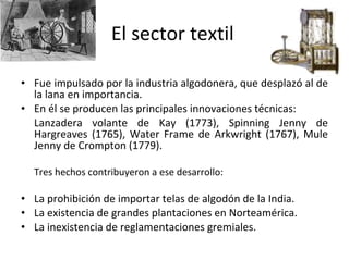 El sector textil Fue impulsado por la industria algodonera, que desplazó al de la lana en importancia. En él se producen las principales innovaciones técnicas: Lanzadera volante de Kay (1773), Spinning Jenny de Hargreaves (1765), Water Frame de Arkwright (1767), Mule Jenny de Crompton (1779). Tres hechos contribuyeron a ese desarrollo: La prohibición de importar telas de algodón de la India. La existencia de grandes plantaciones en Norteamérica. La inexistencia de reglamentaciones gremiales. 