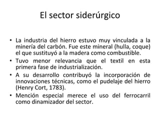 El sector siderúrgico La industria del hierro estuvo muy vinculada a la minería del carbón. Fue este mineral (hulla, coque) el que sustituyó a la madera como combustible. Tuvo menor relevancia que el textil en esta primera fase de industrialización. A su desarrollo contribuyó la incorporación de innovaciones técnicas, como el pudelaje del hierro (Henry Cort, 1783). Mención especial merece el uso del ferrocarril como dinamizador del sector. 