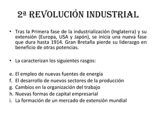 2ª Revolución Industrial Tras la Primera fase de la industrialización (Inglaterra) y su extensión (Europa, USA y Japón), se inicia una nueva fase que dura hasta 1914. Gran Bretaña pierde su liderazgo en beneficio de otras potencias. La caracterizan los siguientes rasgos: El empleo de nuevas fuentes de energía El desarrollo de nuevos sectores de la producción Cambios en la organización del trabajo Nuevas formas de capital empresarial La formación de un mercado de extensión mundial 