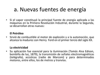 a. Nuevas fuentes de energía Si el vapor constituyó la principal fuente de energía aplicada a las máquinas en la Primera Revolución Industrial, durante la Segunda, se desarrollan otras nuevas: El Petróleo Sirvió de combustible al motor de explosión y a la automoción, que alcanza la madurez con Henry  Ford en el primer tercio del siglo XX. La electricidad Su aplicación fue esencial para la iluminación (Tomás Alva Edison, bombilla de luz, 1879), la transmisión de señales electromagnéticas (telégrafo), acústicas (radio de Marconi) y para determinados motores, entre ellos, los de metros y tranvías. 