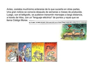 Antes, costaba muchísimo enterarse de lo que sucedía en otras partes. Una gran noticia se conocía después de semanas o meses de producida. Luego, con el telégrafo, se pudieron transmitir mensajes a larga distancia, a través de hilos, con un "lenguaje eléctrico" de puntos y rayas que se llama Código Morse. 