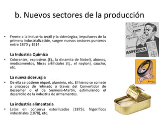 b. Nuevos sectores de la producción Frente a la industria textil y la siderúrgica, impulsores de la primera industrialización, surgen nuevos sectores punteros entre 1870 y 1914: La Industria Química Colorantes, explosivos (Ej., la dinamita de Nobel), abonos, medicamentos, fibras artificiales (Ej., el naylon), caucho, etc.  La nueva siderurgia De ella se obtiene níquel, aluminio, etc. El hierro se somete a procesos de refinado a través del Convertidor de Bessemer o el de Siemens-Martin, estimulando el desarrollo de la industria de armamentos.  La industria alimentaria Latas en conserva esterilizadas (1875), frigoríficos industriales (1878), etc.  