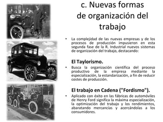 c. Nuevas formas de organización del trabajo La complejidad de las nuevas empresas y de los procesos de producción impusieron en esta segunda fase de la R. Industrial nuevos sistemas de organización del trabajo, destacando: El Taylorismo. Busca la organización científica del proceso productivo de la empresa mediante la especialización, la estandarización, a fin de reducir costes de producción. El trabajo en Cadena ("Fordismo"). Aplicado con éxito en las fábricas de automóviles de Henry Ford significa la máxima especialización, la optimización del trabajo y los rendimientos, abaratando mercancías y acercándolas a los consumidores.  