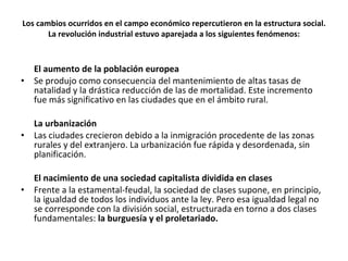 Los cambios ocurridos en el campo económico repercutieron en la estructura social. La revolución industrial estuvo aparejada a los siguientes fenómenos: El aumento de la población europea Se produjo como consecuencia del mantenimiento de altas tasas de natalidad y la drástica reducción de las de mortalidad. Este incremento fue más significativo en las ciudades que en el ámbito rural. La urbanización Las ciudades crecieron debido a la inmigración procedente de las zonas rurales y del extranjero. La urbanización fue rápida y desordenada, sin planificación. El nacimiento de una sociedad capitalista dividida en clases Frente a la estamental-feudal, la sociedad de clases supone, en principio, la igualdad de todos los individuos ante la ley. Pero esa igualdad legal no se corresponde con la división social, estructurada en torno a dos clases fundamentales:  la burguesía y el proletariado. 