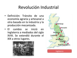 Revolución Industrial Definición: Tránsito de una economía agraria y artesanal a otra basada en la industria y la producción mecanizada. El cambio se inició en Inglaterra a mediados del siglo XVIII. Se extendió durante el XIX a otros lugares. Inglaterra 