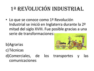 1ª Revolución Industrial Lo que se conoce como 1ª Revolución Industrial se inició en Inglaterra durante la 2ª mitad del siglo XVIII. Fue posible gracias a una serie de transformaciones: Agrarias Técnicas Comerciales, de los transportes y las comunicaciones 