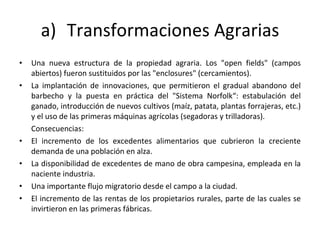 Transformaciones Agrarias Una nueva estructura de la propiedad agraria. Los "open fields" (campos abiertos) fueron sustituidos por las "enclosures" (cercamientos).  La implantación de innovaciones, que permitieron el gradual abandono del barbecho y la puesta en práctica del "Sistema Norfolk“: estabulación del ganado, introducción de nuevos cultivos (maíz, patata, plantas forrajeras, etc.) y el uso de las primeras máquinas agrícolas (segadoras y trilladoras). Consecuencias: El incremento de los excedentes alimentarios que cubrieron la creciente demanda de una población en alza.  La disponibilidad de excedentes de mano de obra campesina, empleada en la naciente industria. Una importante flujo migratorio desde el campo a la ciudad. El incremento de las rentas de los propietarios rurales, parte de las cuales se invirtieron en las primeras fábricas.  