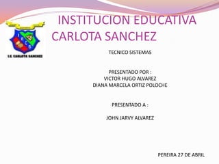                INSTITUCION EDUCATIVA CARLOTA SANCHEZ TECNICO SISTEMAS PRESENTADO POR : VICTOR HUGO ALVAREZ  DIANA MARCELA ORTIZ POLOCHE  PRESENTADO A : JOHN JARVY ALVAREZ  PEREIRA 27 DE ABRIL 