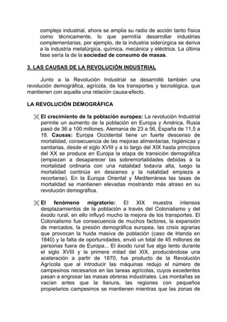complejo industrial, ahora se amplia su radio de acción tanto física
     como técnicamente, lo que permitía desarrollar industrias
     complementarias, por ejemplo, de la industria siderúrgica se deriva
     a la industria metalúrgica, química, mecánica y eléctrica. La última
     fase sería la de la sociedad de consumo de masas.

3. LAS CAUSAS DE LA REVOLUCIÓN INDUSTRIAL

      Junto a la Revolución Industrial se desarrolló también una
revolución demográfica, agrícola, de los transportes y tecnológica, que
mantienen con aquella una relación causa-efecto.

LA REVOLUCIÓN DEMOGRÁFICA

     El crecimiento de la población europea: La revolución Industrial
     permite un aumento de la población en Europa y América, Rusia
     pasó de 36 a 100 millones, Alemania de 23 a 56, España de 11,5 a
     18. Causas: Europa Occidental tiene un fuerte descenso de
     mortalidad, consecuencia de las mejoras alimentarias, higiénicas y
     sanitarias, desde el siglo XVIII y a lo largo del XIX hasta principios
     del XX se produce en Europa la etapa de transición demográfica
     (empiezan a desaparecer las sobremortalidades debidas a la
     mortalidad ordinaria con una natalidad todavía alta, luego la
     mortalidad continúa en descenso y la natalidad empieza a
     recortarse). En la Europa Oriental y Mediterránea las tasas de
     mortalidad se mantienen elevadas mostrando más atraso en su
     revolución demográfica.

     El fenómeno migratorio: El XIX muestra intensos
     desplazamientos de la población a través del Colonialismo y del
     éxodo rural, en ello influyó mucho la mejora de los transportes. El
     Colonialismo fue consecuencia de muchos factores, la expansión
     de mercados, la presión demográfica europea, las crisis agrarias
     que provocan la huida masiva de población (caso de Irlanda en
     1840) y la falta de oportunidades, envió un total de 45 millones de
     personas fuera de Europa... El éxodo rural fue algo lento durante
     el siglo XVIII y la primera mitad del XIX, produciéndose una
     aceleración a partir de 1870, fue producto de la Revolución
     Agrícola que al introducir las máquinas redujo el número de
     campesinos necesarios en las tareas agrícolas, cuyos excedentes
     pasan a engrosar las masas obreras industriales. Las montañas se
     vacían antes que la llanura, las regiones con pequeños
     propietarios campesinos se mantienen mientras que las zonas de
 