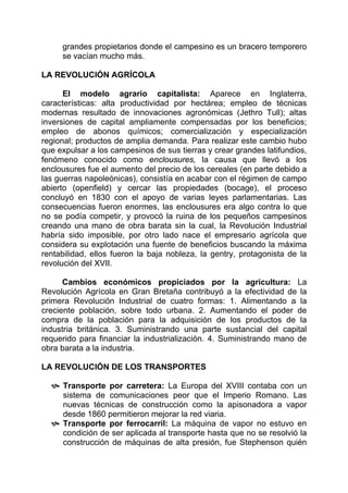 grandes propietarios donde el campesino es un bracero temporero
     se vacían mucho más.

LA REVOLUCIÓN AGRÍCOLA

      El modelo agrario capitalista: Aparece en Inglaterra,
características: alta productividad por hectárea; empleo de técnicas
modernas resultado de innovaciones agronómicas (Jethro Tull); altas
inversiones de capital ampliamente compensadas por los beneficios;
empleo de abonos químicos; comercialización y especialización
regional; productos de amplia demanda. Para realizar este cambio hubo
que expulsar a los campesinos de sus tierras y crear grandes latifundios,
fenómeno conocido como enclousures, la causa que llevó a los
enclousures fue el aumento del precio de los cereales (en parte debido a
las guerras napoleónicas), consistía en acabar con el régimen de campo
abierto (openfield) y cercar las propiedades (bocage), el proceso
concluyó en 1830 con el apoyo de varias leyes parlamentarias. Las
consecuencias fueron enormes, las enclousures era algo contra lo que
no se podía competir, y provocó la ruina de los pequeños campesinos
creando una mano de obra barata sin la cual, la Revolución Industrial
habría sido imposible, por otro lado nace el empresario agrícola que
considera su explotación una fuente de beneficios buscando la máxima
rentabilidad, ellos fueron la baja nobleza, la gentry, protagonista de la
revolución del XVII.

      Cambios económicos propiciados por la agricultura: La
Revolución Agrícola en Gran Bretaña contribuyó a la efectividad de la
primera Revolución Industrial de cuatro formas: 1. Alimentando a la
creciente población, sobre todo urbana. 2. Aumentando el poder de
compra de la población para la adquisición de los productos de la
industria británica. 3. Suministrando una parte sustancial del capital
requerido para financiar la industrialización. 4. Suministrando mano de
obra barata a la industria.

LA REVOLUCIÓN DE LOS TRANSPORTES

     Transporte por carretera: La Europa del XVIII contaba con un
     sistema de comunicaciones peor que el Imperio Romano. Las
     nuevas técnicas de construcción como la apisonadora a vapor
     desde 1860 permitieron mejorar la red viaria.
     Transporte por ferrocarril: La máquina de vapor no estuvo en
     condición de ser aplicada al transporte hasta que no se resolvió la
     construcción de máquinas de alta presión, fue Stephenson quién
 