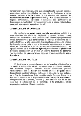 transportaron manufacturas, sino que principalmente nutrieron espacios
geográficos, antes despoblados, se trata de un fenómeno a escala
mundial paralelo a la expansión de los circuitos de mercado. La
población mundial se duplicó entre 1800 y 1914, consecuencia de las
mejoras alimentarias, higiénicas y sanitarias que permitieron un
descenso de la mortalidad y el mantenimiento de la misma natalidad que
empezará a descender a principios del XX.

CONSECUENCIAS ECONÓMICAS

       Se configuró un nuevo mapa mundial económico debido a la
especialización de ciudades, regiones y países enteros, como
productores, transformadores o consumidores, sirve de ejemplo la ley de
costes comparativos, que condicionaba a Portugal al consumo de los
textiles británicos y a la producción de productos agrarios, esta relación
de dependencia se debe a que la tecnología se encontraba en manos
británicas. Otros efectos económicos fueron el aumento de la producción
agrícola merced de la revolución agrícola; desarrollo de la producción
industrial espectacular; Se produjo un enorme desarrollo del comercio
y de los medios de transporte; Así como un gran desarrollo del sector
financiero.

CONSECUENCIAS POLÍTICAS

      El dominio de la tecnología como los ferrocarriles, el telégrafo o la
luz eléctrica enmarcaron no sólo un nuevo mapa económico mundial y
una sociedad desigual, también nuevas condiciones políticas
internacionales con la división del mundo en dos bloques: países
desarrollados-subdesarrollados, metrópolis y colonias, ya que estamos
en la Era del Imperialismo. Esta coincide con la Segunda Etapa de la
Revolución Industrial es la etapa denominada "carrera de armamento",
protagonizada por Alemania, Francia y Gran Bretaña, que no es otra
cosa que la adaptación de la tecnología a la producción bélica:
acorazados, cañones, rifles de repetición.
 