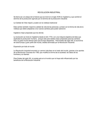 REVOLUCION INDUSTRIAL
Se llama así a la etapa de la historia que se inició en el siglo XVIII en Inglaterra y que cambió el
dominio de la producción agrícola por el dominio de la producción industrial.
La Calidad de Vida mejoró y acabó con la nobleza tradicional
Este cambio también mejoró la calidad de vida de las personas y arrasó con la forma de vida de la
nobleza que debió adaptarse a los nuevos cambios para poder sobrevivir.
Inglaterra mejor preparada que los demás
La revolución se inició en Inglaterra desde el año 1733, con una máquina tejedora de telas que
duplicaba la producción humana, porque este país estaba mejor preparado para los cambios.
Pero no pasó mucho tiempo para que Europa despertara. Para finales del siglo XIX, la economía
de toda Europa y gran parte del mundo, estaba dominada por la Revolución Industrial.
Expansión por todo el mundo
La Revolución Industrial encontró un camino más llano en el resto del mundo, gracias a los aportes
de la Revolución Francesa de 1789, que modificó la forma de la sociedad, las ideas de los
hombres y su libertad.
Para finales del siglo XX, no existe país en el mundo que no haya sido influenciado por los
beneficios de la Revolución Industrial.
 