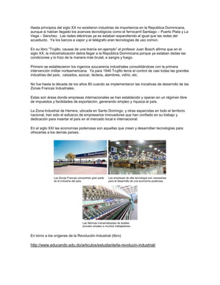 Hasta principios del siglo XX no existieron industrias de importancia en la República Dominicana,
aunque si habían llegado los avances tecnológicos como el ferrocarril Santiago – Puerto Plata y La
Vega – Sánchez. Las redes eléctricas ya se estaban expandiendo al igual que las redes del
acueducto. Ya los barcos a vapor y el telégrafo eran tecnologías de uso común.
En su libro ―Trujillo, causas de una tiranía sin ejemplo‖ el profesor Juan Bosch afirma que en el
siglo XX, la industrialización debía llegar a la República Dominicana porque ya estaban dadas las
condiciones y lo hizo de la manera más brutal; a sangre y fuego.
Primero se establecieron los ingenios azucareros industriales consolidándose con la primera
intervención militar norteamericana. Ya para 1946 Trujillo tenía el control de casi todas las grandes
industrias del país; calzados, azúcar, lácteos, alambres, vidrio, etc.
No fue hasta la década de los años 80 cuando se implementaron las iniciativas de desarrollo de las
Zonas Francas Industriales.
Estas son áreas donde empresas internacionales se han establecido y operan en un régimen libre
de impuestos y facilidades de exportación, generando empleo y riqueza al país.
La Zona Industrial de Herrera, ubicada en Santo Domingo, y otras esparcidas en todo el territorio
nacional, han sido el esfuerzo de empresarios innovadores que han confiado en su trabajo y
dedicación para insertar el país en el mercado local e internacional.
En el siglo XXI las economías poderosas son aquellas que crean y desarrollan tecnologías para
ofrecerlas a los demás países.
Las Zonas Francas concentran gran parte
de la Industria del país.
Las empresas de alta tecnología son necesarias
para el desarrollo de una economía poderosa.
Las fábricas industrializadas de textiles
proveen empleo a muchos trabajadores.
En torno a los orígenes de la Revolución Industrial (libro)
http://www.educando.edu.do/articulos/estudiante/la-revolucin-industrial/
 