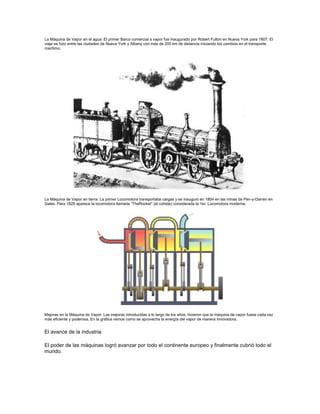 La Máquina de Vapor en el agua: El primer Barco comercial a vapor fue inaugurado por Robert Fulton en Nueva York para 1807. El
viaje se hizo entre las ciudades de Nueva York y Albany con más de 200 km de distancia iniciando los cambios en el transporte
marítimo.
La Máquina de Vapor en tierra: La primer Locomotora transportaba cargas y se inauguró en 1804 en las minas de Pen-y-Darren en
Gales. Para 1829 aparece la locomotora llamada ―TheRocket‖ (el cohete) considerada la 1er. Locomotora moderna.
Mejoras en la Máquina de Vapor: Las mejoras introducidas a lo largo de los años, hicieron que la máquina de vapor fuese cada vez
más eficiente y poderosa. En la gráfica vemos como se aprovecha la energía del vapor de manera innovadora.
El avance de la industria
El poder de las máquinas logró avanzar por todo el continente europeo y finalmente cubrió todo el
mundo.
 