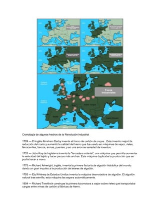 Cronología de algunos hechos de la Revolución Industrial
1709 — El inglés Abraham Darby inventa el horno de carbón de coque. Este invento mejoró la
reducción del costo y aumentó la calidad del hierro que fue usado en máquinas de vapor, rieles,
ferrocarriles, barcos, armas, puentes, y en una enorme variedad de inventos.
1733 — John Kay de Inglaterra inventa la "lanzadera volante", una máquina que permitía aumentar
la velocidad del tejido y hacer piezas más anchas. Esta máquina duplicaba la producción que se
podía hacer a mano.
1775 — Richard Arkwright, inglés, inventa la primera factoría de algodón hidráulica del mundo
dando un gran impulso a la producción de telares de algodón.
1793 — Ely Whitney de Estados Unidos inventa la máquina desmotadora de algodón. El algodón
natural trae semilla, esta máquina las separa automáticamente.
1804 — Richard Trevithick construye la primera locomotora a vapor sobre rieles que transportaba
cargas entre minas de carbón y fábricas de hierro.
 