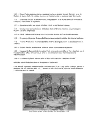 1807 — Robert Fulton, estadounidense, navega en su barco a vapor llamado Clermont en el río
Hudson de Nueva York. Se iniciaba el primer servicio comercial en barcos a vapor del mundo.
1830 — Se inicia el servicio de tren ferroviario para pasajeros en el mundo entre las ciudades de
Liverpool y Manchester en Inglaterra.
1831 — Aprueban una ley que regula el trabajo infantil en las fábricas inglesas.
1847 — Una ley inicia las regulaciones del trabajo diario a 10 horas máximas por jornada para
mujeres y jóvenes empleados.
1852 — Primer cable submarino en el mundo comunica las islas de Gran Bretaña e Irlanda.
1876 — El escocés, Alexander Graham Bell hace una demostración pública del sistema telefónico.
1879 — Thomas Alva Edison inventa la bombilla eléctrica de larga duración en Estados Unidos de
América.
1885 — Gottlieb Daimler, en Alemania, exhibe el primer motor moderno a gasolina.
1889 — Inauguran la Exposición Universal de París cuyo punto central fue la Torre diseñada por el
francés Gustave Eiffel. Sin quererlo, la torre se convirtió en un icono internacional de la
industrialización.
1896 — El italiano Guglielmo Marconi, crea la radio conocida como "Telégrafo sin hilos".
Bosquejo histórico de la industria en la República Dominicana
En el libro del explorador estadounidense Samuel Hazard (1834-1876), ―Santo Domingo, pasado y
presente, con una mirada a Haití, 1873‖, aparece la única máquina de vapor del país abandonada
y casi cubierta por la maleza.
Unica Máquina de Vapor en Santo Domingo - Libro Samuel Hazard - 1873
 