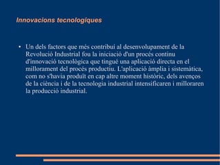 Innovacions tecnologiques

●

Un dels factors que més contribuí al desenvolupament de la
Revolució Industrial fou la iniciació d'un procés continu
d'innovació tecnològica que tingué una aplicació directa en el
millorament del procés productiu. L'aplicació àmplia i sistemàtica,
com no s'havia produït en cap altre moment històric, dels avenços
de la ciència i de la tecnologia industrial intensificaren i milloraren
la producció industrial.

 