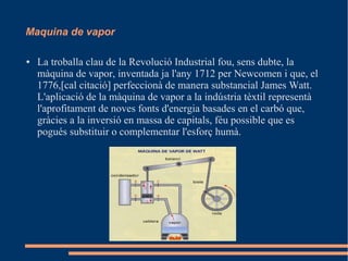 Maquina de vapor
●

La troballa clau de la Revolució Industrial fou, sens dubte, la
màquina de vapor, inventada ja l'any 1712 per Newcomen i que, el
1776,[cal citació] perfeccionà de manera substancial James Watt.
L'aplicació de la màquina de vapor a la indústria tèxtil representà
l'aprofitament de noves fonts d'energia basades en el carbó que,
gràcies a la inversió en massa de capitals, féu possible que es
pogués substituir o complementar l'esforç humà.

 