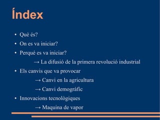 Índex
●

Què és?

●

On es va iniciar?

●

Perqué es va iniciar?
→ La difusió de la primera revolució industrial

●

Els canvis que va provocar
→ Canvi en la agricultura
→ Canvi demogràfic

●

Innovacions tecnològiques
→ Maquina de vapor

 