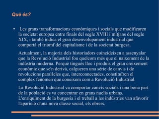 Què és?
●

Les grans transformacions econòmiques i socials que modificaren
la societat europea entre finals del segle XVIII i mitjans del segle
XIX, i també indica el gran desenvolupament industrial que
comportà el triomf del capitalisme i de la societat burgesa.
Actualment, la majoria dels historiadors coincideixen a assenyalar
que la Revolució Industrial fou quelcom més que el naixement de la
indústria moderna. Perquè tingués lloc i produís el gran creixement
econòmic que se'n derivà, calgueren una sèrie de canvis i de
revolucions paraŀleles que, interconnectades, constituïren el
complex fenomen que coneixem com a Revolució Industrial.
La Revolució Industrial va comportar canvis socials i una bona part
de la població es va concentrar en grans nuclis urbans.
L'enriquiment de la burgesia i el treball a les indústries van afavorir
l'aparició d'una nova classe social, els obrers.

 