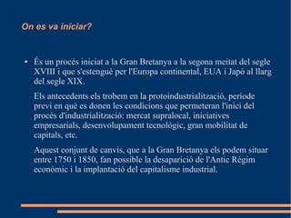 On es va iniciar?

●

És un procés iniciat a la Gran Bretanya a la segona meitat del segle
XVIII i que s'estengué per l'Europa continental, EUA i Japó al llarg
del segle XIX.
Els antecedents els trobem en la protoindustrialització, període
previ en què es donen les condicions que permeteran l'inici del
procés d'industrialització: mercat supralocal, iniciatives
empresarials, desenvolupament tecnològic, gran mobilitat de
capitals, etc.
Aquest conjunt de canvis, que a la Gran Bretanya els podem situar
entre 1750 i 1850, fan possible la desaparició de l'Antic Règim
econòmic i la implantació del capitalisme industrial.

 