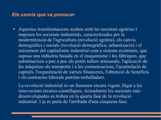 Els canvis que va provocar
●

Aquestes transformacions acaben amb les societats agràries i
imposen les societats industrials, caracteritzades per la
modernització de l'agricultura (revolució agrària), els canvis
demogràfics i socials (revolució demogràfica, urbanització) i el
naixement del capitalisme industrial com a sistema econòmic, que
suposa una indústria basada en el maquinisme i les fàbriques, que
substitueixen a poc a poc els petits tallers artesanals, l'aplicació de
les màquines als transports i a les comunicacions, l'acumulació de
capitals, l'organització de xarxes financeres, l'obtenció de beneficis
i els contractes laborals patrons-treballadors.
La revolució industrial és un fenomen encara vigent, lligat a les
innovacions tècnico-científiques. Actualment les societats més
desenvolupades es troben en la quarta fase de la revolució
industrial. I ja es parla de l'arribada d'una cinquena fase.

 