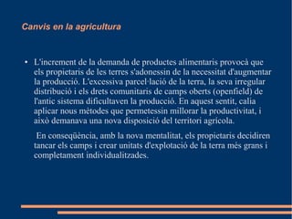 Canvis en la agricultura

●

L'increment de la demanda de productes alimentaris provocà que
els propietaris de les terres s'adonessin de la necessitat d'augmentar
la producció. L'excessiva parcel·lació de la terra, la seva irregular
distribució i els drets comunitaris de camps oberts (openfield) de
l'antic sistema dificultaven la producció. En aquest sentit, calia
aplicar nous mètodes que permetessin millorar la productivitat, i
això demanava una nova disposició del territori agrícola.
En conseqüència, amb la nova mentalitat, els propietaris decidiren
tancar els camps i crear unitats d'explotació de la terra més grans i
completament individualitzades.

 