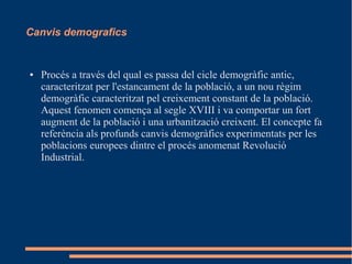 Canvis demografics

●

Procés a través del qual es passa del cicle demogràfic antic,
caracteritzat per l'estancament de la població, a un nou règim
demogràfic caracteritzat pel creixement constant de la població.
Aquest fenomen comença al segle XVIII i va comportar un fort
augment de la població i una urbanització creixent. El concepte fa
referència als profunds canvis demogràfics experimentats per les
poblacions europees dintre el procés anomenat Revolució
Industrial.

 